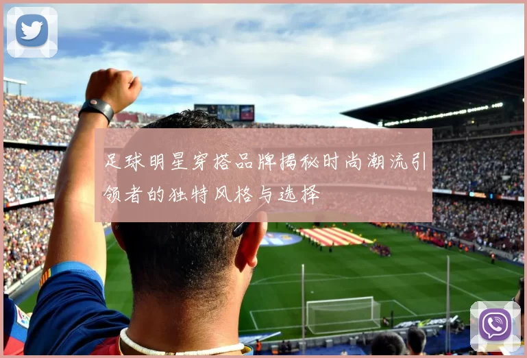 足球明星穿搭品牌揭秘时尚潮流引领者的独特风格与选择