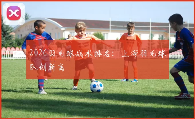 2026羽毛球战术排名：上海羽毛球队创新高