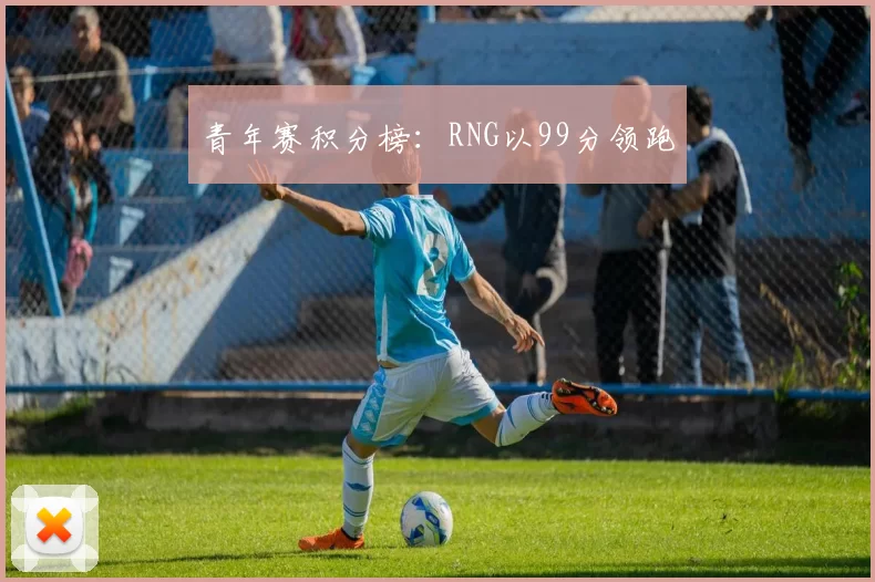 青年赛积分榜：RNG以99分领跑