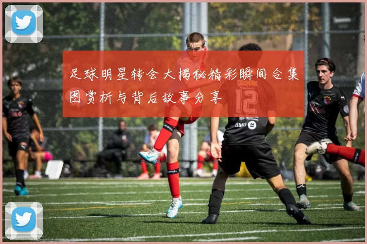 足球明星转会大揭秘精彩瞬间合集图赏析与背后故事分享