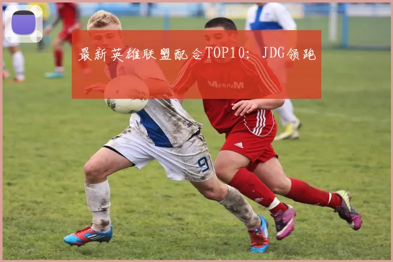 最新英雄联盟配合TOP10：JDG领跑