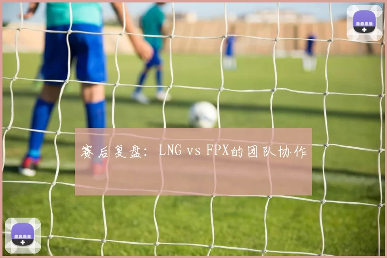 赛后复盘：LNG vs FPX的团队协作