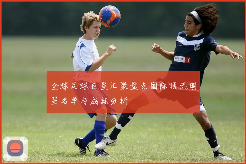全球足球巨星汇聚盘点国际顶流明星名单与成就分析