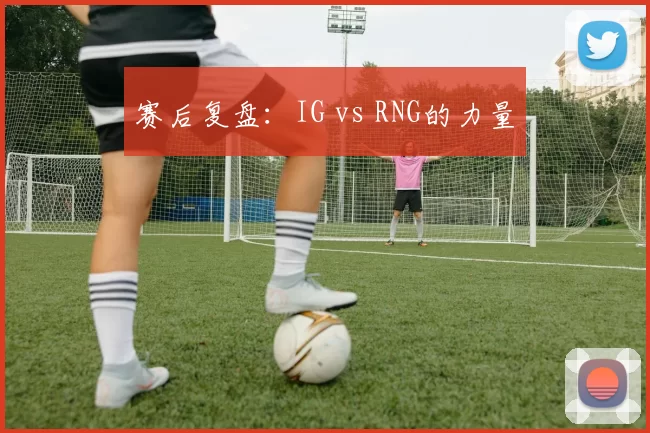 赛后复盘：IG vs RNG的力量