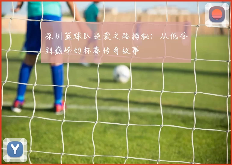 深圳篮球队逆袭之路揭秘：从低谷到巅峰的杯赛传奇故事