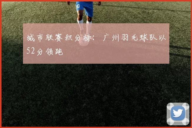 城市联赛积分榜：广州羽毛球队以52分领跑